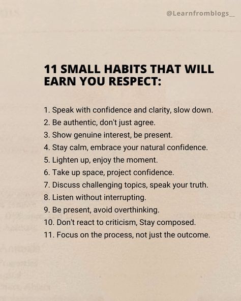 11 Small habits that will earn you respect: 1. Speak with confidence and clarity, slow down. 2. Be authentic, don't just agree. 3. Show genuine interest, be present. 4. Stay calm, embrace your natural confidence. 5. Lighten up, enjoy the moment. 6. Take up space, project confidence. 7. Discuss challenging topics, speak your truth. 8. Listen without interrupting. 9. Be present, avoid overthinking. 10. Don't react to criticism, Stay composed. 11. Focus on the process, not just the out... Don't Put Yourself Down Quotes, Working On Confidence, Being A Better Listener, How To Speak With Confidence, How To Be Confident At Work, Speak Like A Ceo, How To Be Calm And Composed, How To Speak Confidently, How To Be A Calm Person