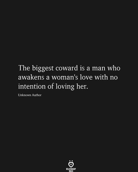 The biggest coward is a man who awakens a woman's love with no intention of loving her.  Unknown Author   . . . #relationship #quote #love #couple #quotes No Intention Of Loving Her, Coward Quotes, Intention Quotes, Inspirational Relationship Quotes, Disappointment Quotes, Relationship Advice Quotes, Hard Quotes, Finding Your Soulmate, Love Advice