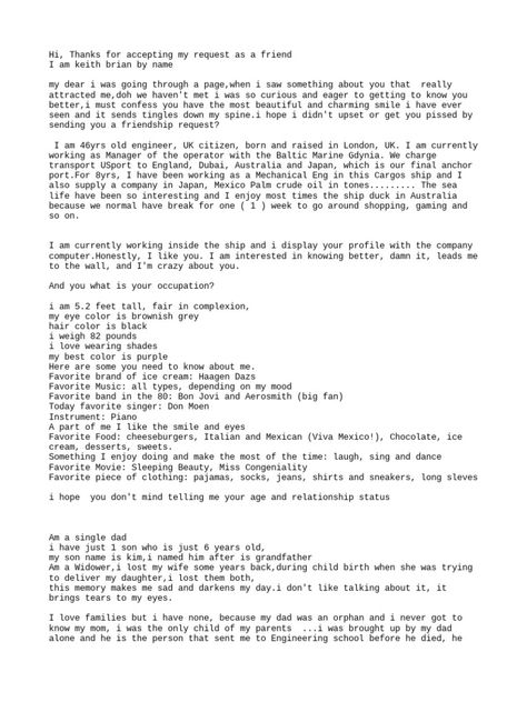 Keith introduces himself as a 46-year-old engineer from the UK working on a cargo ship. He provides extensive personal details and expresses romantic interest in the recipient, saying he finds them attractive and wants to get to know them better. He asks about the recipient's relationship status and occupation. Engineering Dating Format, Marine Engineering Format, Engineering Format, Romantic Interest, Text Conversation Starters, Petroleum Engineering, Commercial Plane, Marine Engineering, Love Feeling