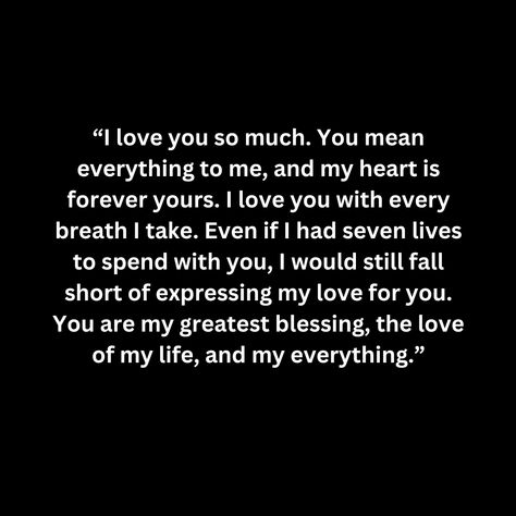 “I love you so much. You mean everything to me, and my heart is forever yours. I love you with every breath I take. Even if I had seven lives to spend with you, I would still fall short of expressing my love for you. You are my greatest blessing, the love of my life, and my everything.” You Are My First And Last Love, The Love I Have For You Quotes, I Want You Forever Quotes, I'm In Love With You, You Are Everything To Me, You Are The Love Of My Life, I Love You More Than Anything, I Love You More Quotes, I Will Always Love You Quotes