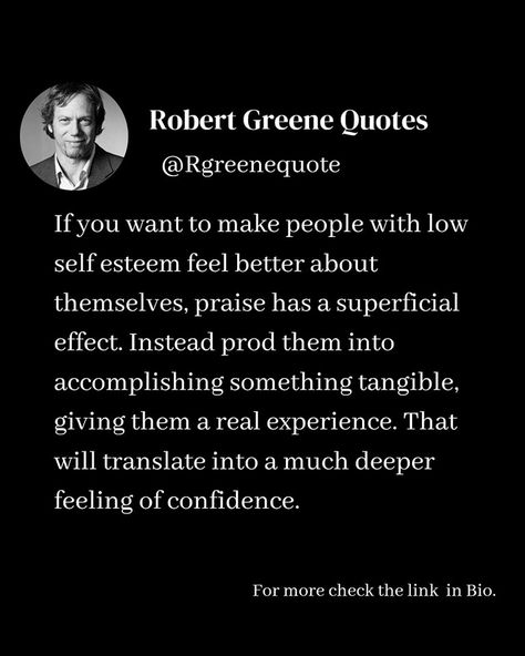 If you want to make people with low self esteem feel better about themselves, praise has a superficial effect. Instead prod them into accomplishing something tangible, giving them a real experience. That will translate into a much deeper feeling of confidence. Follow @rgeenequote for more Quotes from the work of best selling author Robert Greene. #Philosophy #discipline #Wisdom #séduction #Psychology #mindset #power #robertgreene #books #quotes Stoicism Quotes, Robert Greene, Best Selling Author, Broken Soul, Books Quotes, Emotional Resilience, More Quotes, Doing Me Quotes, How To Influence People