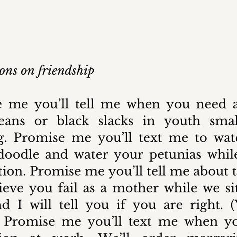 Laura Wifler | Author / Poet on Instagram: "Promise me we'll be friends forever. 💫 Full Text Reads: Instructions on friendship Promise me you’ll tell me when you need a can of navy beans or black slacks in youth small for a wedding. Promise me you’ll text me to watch your Goldendoodle and water your petunias while you’re on vacation. Promise me you’ll tell me about the ways you believe you fail as a mother while we sit on the deck and I will tell you if you are right. (You are wrong.) Promise Read Me When You Need Me, Friendship Text, Friendship Promise, Navy Beans, On Friendship, Promise Me, Navy Bean, Black Slacks, The Deck