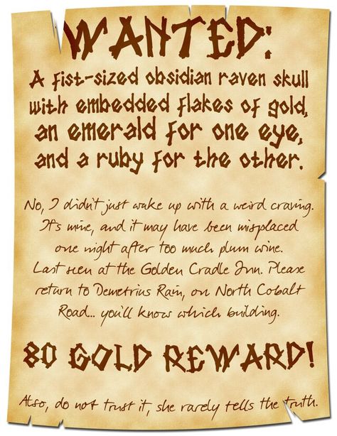 A poster that is frayed on top and bottom reads:

WANTED:
A fist-sized obsidian raven skull with embedded flakes of gold, an emerald for one eye, and a ruby for the other.

No, I didn’t just wake up with a weird craving. It’s mine, and it may have been misplaced one night after too much plum wine. Last seen at the Golden Cradle Inn. Please return to Demetrius Rain, on North Cobalt Road… you’ll know which building.

80 Gold Reward!

Also, do not trust it, she rarely tells the truth. Job Poster, Dnd Stories, Dungeon Master's Guide, Dnd Funny, Dnd 5e Homebrew, Dnd Dragons, Dnd Stuff, And So It Begins, Raven Skull