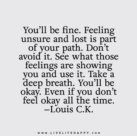 You’ll be fine. Feeling unsure and lost is part of your path. Don’t avoid it. See what those feelings are showing you and use it. Take a deep breath. You’ll be okay. Even if you don’t feel okay all the time. - Louis C.K. Lost Quotes, Live Life Happy, Life Quotes Love, Feeling Lost, New Energy, What’s Going On, Infp, Note To Self, Peaches