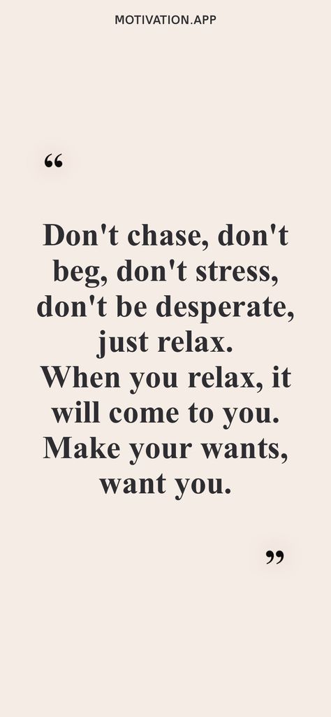 Don't chase, don't beg, don't stress, don't be desperate, just relax. When you relax, it will come to you. Make your wants, want you. From the Motivation app: https://motivation.app Dont Be Perfect Quotes, Dont Be Desperate Quotes, Don’t Chase Don’t Beg, Dont Beg Dont Chase Dont Be Needy, Don’t Be Desperate Quotes, Don’t Beg Quotes, Don’t Chase Him, Dont Chase Quotes, Don’t Beg