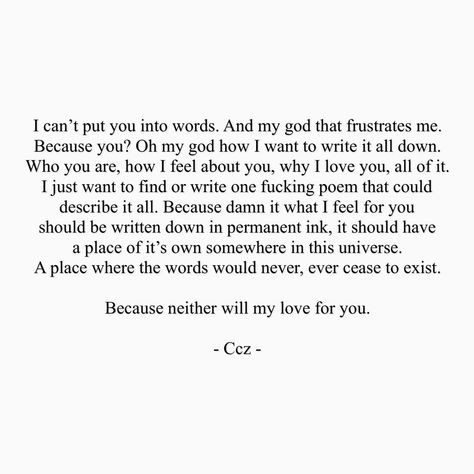 I can't put you into words. And my god that frustrates me. BEcause you? Oh my god how I want to write it all down. Who you are, how I feel about you, why I love you, all of it. I just want to find or write one fckn poem that could describe it all. Because damn it what I feel for you should be written down in permanent ink. It should have a place of it's own somewhere in this universe. A pace where the words would never, ever cease to exist. Because neither will my love for you. #ccz #cczpoetry Being Loved Correctly, Words To Describe Love, Loving Someone You Can't Have, Want You Quotes, Loving Someone Quotes, Short Love Quotes, Love You Poems, Someone To Love Me, Words To Describe Someone