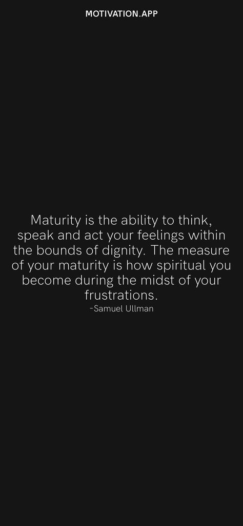 Maturity is the ability to think, speak and act your feelings within the bounds of dignity. The measure of your maturity is how spiritual you become during the midst of your frustrations. -Samuel Ullman From the Motivation app: https://motivation.app/download Quotes On Being Matured, How To Become A Matured, Spiritual Maturity Quotes, Quotes About Dignity, Quotes On Maturity, Maturity Quotes Life, Maturing Quotes, Quotes Maturity, Matured Quotes