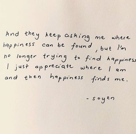 and they keep asking me where happiness can be found, but i’m no longer trying to find happiness i just appreciate where i am and then happiness finds me. - soyen  #happiness #positivity #quotes beige aesthetic handwritten note black penmanship Vie Motivation, Piece Of Paper, Happy Words, New Energy, Some Words, Poetry Quotes, Note To Self, Quote Aesthetic, Pretty Words