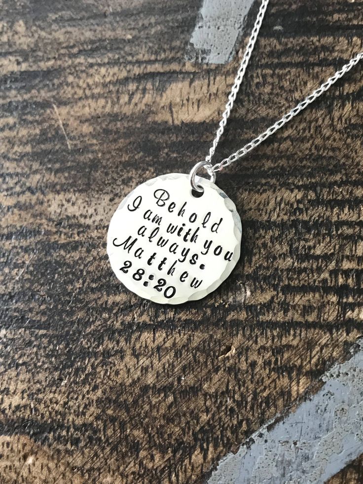 "Matthew 28:20 Necklace - I Am With You Always Necklace - Religious Necklace Sterling Silver Necklace Christian Necklace Bible Verse Jewelry This necklace makes a loving gift to any member of your family or friends. * A 3/4\" Sterling Silver disc stamped with \"Behold I am with you always Matthew 28:20\" * A 18\" Sterling Silver chain Samples shown are stamped in 2.75mm Murray Hill All handstamped jewelry is packaged in gift box. Every piece is a handmade design that has been made to be worn for Inspirational Silver Jewelry For Birthday, Inspirational Silver Jewelry For Father's Day, Silver Hand Stamped Necklace For Birthday Gift, Inspirational Silver Necklace For Father's Day, Hand Stamped Round Pendant For Birthday Gift, Hand Stamped Round Pendant Jewelry For Birthday, Meaningful Sterling Silver Necklaces For Birthdays, Spiritual Hand Stamped Necklace For Anniversary, Inspirational Nickel-free Pendant Jewelry