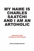 My Name Is Charles Saatchi and I Am An Artoholic: Questions from Journalists and Readers, New Extended Edition: Questions from Journalists and Readers, New Extended Edition