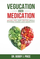 Vegucation Over Medication: The Myths, Lies, And Truths About Modern Foods And Medicines