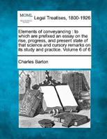 Elements of conveyancing: to which are prefixed an essay on the rise, progress, and present state of that science and cursory remarks on its study and practice. Volume 6 of 6 1240185472 Book Cover