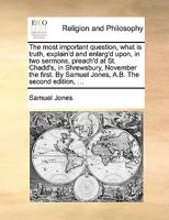 The most important question, what is truth, explain'd and enlarg'd upon, in two sermons, preach'd at St. Chadd's, in Shrewsbury, November the first. By Samuel Jones, A.B. The second edition, ... 1170396445 Book Cover