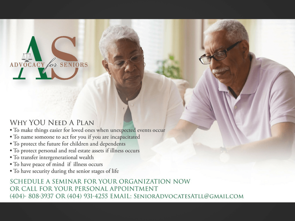 Why YOU Need A Plan • To make things easier for loved ones when unexpected events occur • To name someone to act for you if you are incapacitated • To protect the future for children and dependents • To protect personal and real estate assets if illness occurs • To transfer intergenerational wealth • To have peace of mind if illness occurs • To have security during the senior stages of life SCHEDULE A SEMINAR FOR YOUR ORGANIZATION NOW OR CALL FOR YOUR PERSONAL APPOINTMENT (404)- 808-3937 OR (404) 931-4255 EMAIL: SeniorAdvocatesAtll@gmail.com