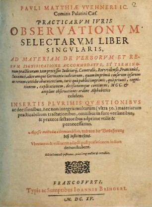 Pavli Matthiae Vvehneri IC. Comitis Palatini Caes. Practicarvm Ivris Observationvm Selectarvm Liber Singvlaris : Ad Materiam De Verborvm Et Rervm Significatione Accommodatvs, Et Terminorum practicorum ... Insertis Plvrimis Qvaestionibvs ac decisionibus, nec non integris multarum (vltra 50.) materiarum practicabilium tractationibus ... Accessit methodus abbreuiandi lites, vnd von der Verbesserung des Iusticiwesens. Vbertatem & vtilitatem adiecti post praefationem indices demonstrabunt