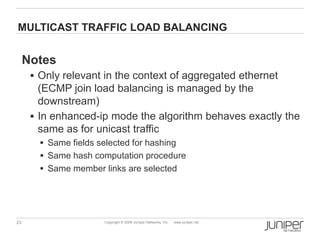 23 Copyright © 2009 Juniper Networks, Inc. www.juniper.net
MULTICAST TRAFFIC LOAD BALANCING
Notes
 Only relevant in the context of aggregated ethernet
(ECMP join load balancing is managed by the
downstream)
 In enhanced-ip mode the algorithm behaves exactly the
same as for unicast traffic
 Same fields selected for hashing
 Same hash computation procedure
 Same member links are selected
 