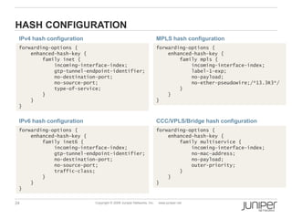 24 Copyright © 2009 Juniper Networks, Inc. www.juniper.net
HASH CONFIGURATION
forwarding-options {
enhanced-hash-key {
family inet {
incoming-interface-index;
gtp-tunnel-endpoint-identifier;
no-destination-port;
no-source-port;
type-of-service;
}
}
}
forwarding-options {
enhanced-hash-key {
family inet6 {
incoming-interface-index;
gtp-tunnel-endpoint-identifier;
no-destination-port;
no-source-port;
traffic-class;
}
}
}
IPv6 hash configuration
IPv4 hash configuration
forwarding-options {
enhanced-hash-key {
family mpls {
incoming-interface-index;
label-1-exp;
no-payload;
no-ether-pseudowire;/*13.3R3*/
}
}
}
forwarding-options {
enhanced-hash-key {
family multiservice {
incoming-interface-index;
no-mac-address;
no-payload;
outer-priority;
}
}
}
CCC/VPLS/Bridge hash configuration
MPLS hash configuration
 