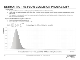 33 Copyright © 2009 Juniper Networks, Inc. www.juniper.net
ESTIMATING THE FLOW COLLISION PROBABILITY
Traffic model
 N equal traffic flows are sent over M equal paths (or distributed between M member links);
 Traffic flows are balanced between paths using hash. The hash function produces uniform results, probability of a flow taking specific
path is 1/M;
 The balancing implemented for each flow independently. I.e. if one flow took path 1 with probability 1/M, another flow will take this
path with the same probability.
Bernoulli’s Trial Scheme applies in this case
 A given path is selected with probability 1/M;
 Any of other paths is selected with probability 1-1/M.
KN
K
MMK
N
KP
1
1
1
)(
0.00%
2.00%
4.00%
6.00%
8.00%
10.00%
12.00%
14.00%
16.00%
0 1 2 3 4 5 6 7 8 9 10 11 12 13 14 15 16 17 18 19 20 21 22 23 24 25 26 27 28 29 30 31 32 33 34 35 36 37 38 39 40 41 42 43 44 45 46 47 48 49 50 51 52 53 54 55 56 57 58 59 60 61 62 63 64
KN
K
MMK
N
KP
1
1
1
)( Probability of the K flows hitting the same link
64 flows distributed over 8 links, probability of K flows hitting the same link N flows
Probability
 