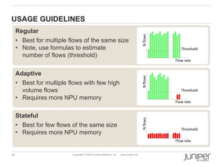 44 Copyright © 2009 Juniper Networks, Inc. www.juniper.net
Stateful
• Best for few flows of the same size
• Requires more NPU memory
Regular
• Best for multiple flows of the same size
• Note, use formulas to estimate
number of flows (threshold)
USAGE GUIDELINES
Adaptive
• Best for multiple flows with few high
volume flows
• Requires more NPU memory
Flow rate
Nflows
Threshold
Flow rate
Nflows
Threshold
Flow rate
Nflows
Threshold
 