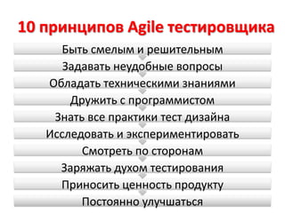 10 принципов Agile тестировщика
     Быть смелым и решительным
      Задавать неудобные вопросы
   Обладать техническими знаниями
       Дружить с программистом
    Знать все практики тест дизайна
   Исследовать и экспериментировать
         Смотреть по сторонам
     Заряжать духом тестирования
     Приносить ценность продукту
         Постоянно улучшаться
 