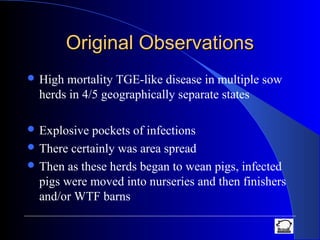 Original ObservationsOriginal Observations
 High mortality TGE-like disease in multiple sow
herds in 4/5 geographically separate states
 Explosive pockets of infections
 There certainly was area spread
 Then as these herds began to wean pigs, infected
pigs were moved into nurseries and then finishers
and/or WTF barns
 