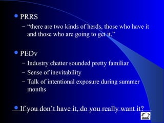 PRRS
– “there are two kinds of herds, those who have it
and those who are going to get it.”
PEDv
– Industry chatter sounded pretty familiar
– Sense of inevitability
– Talk of intentional exposure during summer
months
If you don’t have it, do you really want it?
 