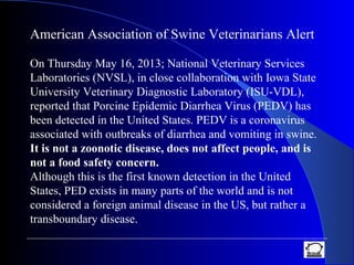 American Association of Swine Veterinarians Alert
On Thursday May 16, 2013; National Veterinary Services
Laboratories (NVSL), in close collaboration with Iowa State
University Veterinary Diagnostic Laboratory (ISU-VDL),
reported that Porcine Epidemic Diarrhea Virus (PEDV) has
been detected in the United States. PEDV is a coronavirus
associated with outbreaks of diarrhea and vomiting in swine.
It is not a zoonotic disease, does not affect people, and is
not a food safety concern.
Although this is the first known detection in the United
States, PED exists in many parts of the world and is not
considered a foreign animal disease in the US, but rather a
transboundary disease.
 