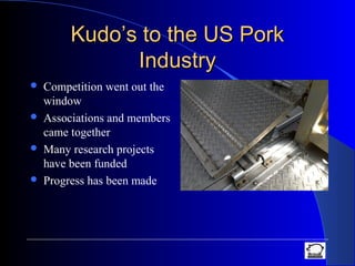 Kudo’s to the US PorkKudo’s to the US Pork
IndustryIndustry
 Competition went out the
window
 Associations and members
came together
 Many research projects
have been funded
 Progress has been made
 