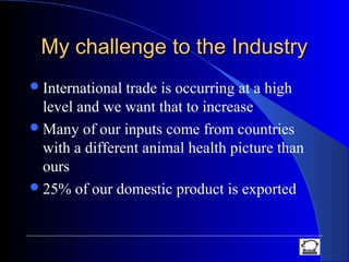 My challenge to the IndustryMy challenge to the Industry
International trade is occurring at a high
level and we want that to increase
Many of our inputs come from countries
with a different animal health picture than
ours
25% of our domestic product is exported
 