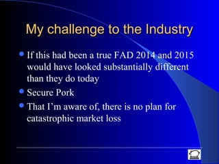 My challenge to the IndustryMy challenge to the Industry
If this had been a true FAD 2014 and 2015
would have looked substantially different
than they do today
Secure Pork
That I’m aware of, there is no plan for
catastrophic market loss
 