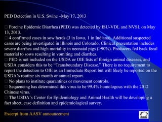 PED Detection in U.S. Swine –May 17, 2013
 Porcine Epidemic Diarrhea (PED) was detected by ISU-VDL and NVSL on May
13, 2013.
 4 confirmed cases in sow herds (3 in Iowa, 1 in Indiana). Additional suspected
cases are being investigated in Illinois and Colorado. Clinical presentation includes
severe diarrhea and high mortality in neonatal pigs (>90%). Producers fed back fecal
material to sows resulting in vomiting and diarrhea.
 PED is not included on the USDA or OIE lists of foreign animal diseases, and
USDA considers this to be “Transboundary Disease.” There is no requirement to
report the detection to OIE as an Immediate Report but will likely be reported on the
USDA’s routine six month or annual report.
 No plans to institute quarantines or movement controls.
 Sequencing has determined this virus to be 99.4% homologous with the 2012
Chinese virus.
 The USDA’s Center for Epidemiology and Animal Health will be developing a
fact sheet, case definition and epidemiological survey.
Excerpt from AASV announcement
 