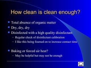 How clean is clean enough?How clean is clean enough?
 Total absence of organic matter
 Dry, dry, dry
 Disinfected with a high quality disinfectant
– Regular check of disinfectant calibration
– I like this being foamed on to increase contact time
 Baking or forced air heat?
– May be helpful but may not be enough
 