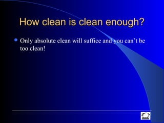 How clean is clean enough?How clean is clean enough?
 Only absolute clean will suffice and you can’t be
too clean!
 