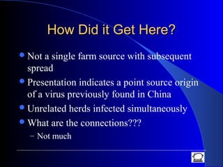 How Did it Get Here?How Did it Get Here?
Not a single farm source with subsequent
spread
Presentation indicates a point source origin
of a virus previously found in China
Unrelated herds infected simultaneously
What are the connections???
– Not much
 