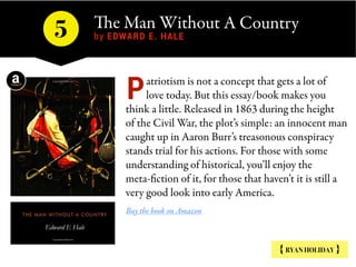 The Man Without A Country
by EDWARD E. HALE5
{ RYAN HOLIDAY }
atriotism is not a concept that gets a lot of
love today. But this essay/book makes you
think a little. Released in 1863 during the height
of the Civil War, the plot’s simple: an innocent man
caught up in Aaron Burr’s treasonous conspiracy
stands trial for his actions. For those with some
understanding of historical, you’ll enjoy the
meta-fiction of it, for those that haven’t it is still a
very good look into early America.
Buy the book on Amazon
P
 