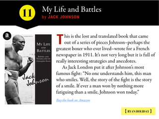 My Life and Battles 
by JACK JOHNSON
{ RYAN HOLIDAY }
his is the lost and translated book that came
out of a series of pieces Johnson–perhaps the
greatest boxer who ever lived–wrote for a French
newspaper in 1911. It’s not very long but it is full of
really interesting strategies and anecdotes.
As Jack London put it after Johnson’s most
famous fight: “No one understands him, this man
who smiles. Well, the story of the fight is the story
of a smile. If ever a man won by nothing more
fatiguing than a smile, Johnson won today.”
Buy the book on Amazon
T
11
 