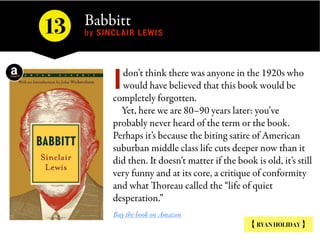 Babbitt 
by SINCLAIR LEWIS
{ RYAN HOLIDAY }
don’t think there was anyone in the 1920s who
would have believed that this book would be
completely forgotten.
Yet, here we are 80–90 years later: you’ve
probably never heard of the term or the book.
Perhaps it’s because the biting satire of American
suburban middle class life cuts deeper now than it
did then. It doesn’t matter if the book is old, it’s still
very funny and at its core, a critique of conformity
and what Thoreau called the “life of quiet
desperation.”
Buy the book on Amazon
I
13
 