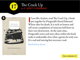 The Crack Up 
by F. SCOTT FITZGERALD
{ RYAN HOLIDAY }
f you like Asylum, read The Crack Up, a book
put together by Fitzgerald’s friend Edmund
Wilson after his death. It is such an honest and
self-aware compilation of someone hell-bent on
their own destruction. At the same time,
Fitzgerald’s notes and story ideas within the book
make it undeniably clear what a genius he truly was.
It’s a sad and moving but necessary read.
Buy the book on Amazon
I
17
 