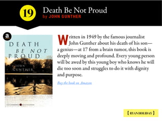 Death Be Not Proud 
by JOHN GUNTHER
{ RYAN HOLIDAY }
ritten in 1949 by the famous journalist
John Gunther about his death of his son—
a genius—at 17 from a brain tumor, this book is
deeply moving and profound. Every young person
will be awed by this young boy who knows he will
die too soon and struggles to do it with dignity
and purpose.
Buy the book on Amazon
W
19
 