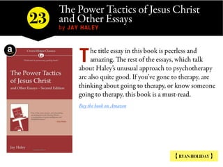 The Power Tactics of Jesus Christ
and Other Essays  
by JAY HALEY
{ RYAN HOLIDAY }
he title essay in this book is peerless and
amazing. The rest of the essays, which talk
about Haley’s unusual approach to psychotherapy
are also quite good. If you’ve gone to therapy, are
thinking about going to therapy, or know someone
going to therapy, this book is a must-read.
Buy the book on Amazon
T
23
 