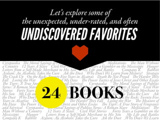 Cyropaedia The Moral Sayings of Publius Syrus: A Roman Slave Meditations The Man Without
a Country 12 Years A Slave Civil War Stories Forty Years a Gambler on the Mississippi Hunger
Letters from a Self-Made Merchant to His Son My Life and Battles Company K Babbitt
Asylum: An Alcoholic Takes the Cure Ask the Dust Why Don’t We Learn from History? Strategy
The Crack Up On the Rock: Twenty Five Years in Alcatraz Death Be Not Proud The Harder They
Fall Losing the War The Measure of My Days The Power Tactics of Jesus Christ and Other Essays
The Tiger: A True Story of Vengeance and Survival Cyropaedia The Moral Sayings of Publius
Syrus: A Roman Slave Meditations The Man Without a Country 12 Years A Slave Civil War
Stories Forty Years a Gambler on the Mississippi Hunger Letters from a Self-Made Merchant to
His Son My Life and Battles Company K Babbitt Asylum: An Alcoholic Takes the Cure Ask
the Dust Why Don’t We Learn from History? Strategy The Crack Up On the Rock: Twenty Five
Years in Alcatraz Death Be Not Proud The Harder They Fall Losing the War The Measure of
My Days The Power Tactics of Jesus Christ and Other Essays The Tiger: A True Story of Vengeance
and Survival Cyropaedia The Moral Sayings of Publius Syrus: A Roman Slave Meditations The
Man Without a Country 12 Years A Slave Civil War Stories Forty Years a Gambler on the
Mississippi Hunger Letters from a Self-Made Merchant to His Son My Life and Battles
Company K Babbitt Asylum: An Alcoholic Takes the Cure Ask the Dust Why Don’t We Learn
Let’s explore some of
the unexpected, under-rated, and often
UNDISCOVERED FAVORITES
24 BOOKS
 