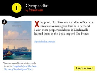 Cyropaedia* 
by XENOPHON1
enophon, like Plato, was a student of Socrates.
There are so many great lessons in here and
I wish more people would read it. Machiavelli
learned them, as this book inspired The Prince.
Buy the book on Amazon
X
{ RYAN HOLIDAY }
*(a more accessible translation can be
found in Xenophon’s Cyrus The Great:
The Arts of Leadership and War)
 