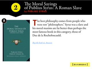 The Moral Sayings
of Publius Syrus: A Roman Slave 
by PUBLIUS SYRUS
2
{ RYAN HOLIDAY }
he best philosophy comes from people who
were not “philosophers.” Syrus was a slave and
his moral maxims are far better than perhaps the
most famous book in this category, those of
Duc de la Rochefoucauld.
Buy the book on Amazon
T
 