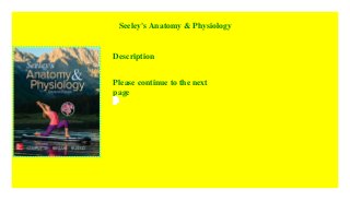 Seeley's Anatomy & Physiology
Description
Please continue to the next
page
This
text
is
written
for
the
two
semester
anatomy
&
physiology
course.
The
writing
is
comprehensive
providing
the
depth
necessary
for
those
courses
not
requiring
prerequisites
and
yet
is
presented
with
such
clarity
that
it
nicely
balances
the
thorough
coverage.
Clear
descriptions
and
exceptional
illustrations
combine
to
help
students
develop
a
firm
understanding
of
the
concepts
of
anatomy
and
physiology
and
to
teach
them
how
to
use
that
information.
Great
care
has
been
taken
to
select
important
concepts
and
to
perfectly
describe
the
anatomy
of
cells
organs
and
organ
systems.
The
plan
that
has
been
followed
for
ten
editions
of
this
popular
text
is
to
combine
clear
and
accurate
descriptions
of
anatomy
with
precise
explanations
of
how
structures
function
and
examples
of
how
they
work
together
to
maintain
life.
To
emphasize
the
concepts
of
anatomy
and
physiology
the
authors
provide
explanations
of
how
the
systems
respond
to
aging
changes
in
physical
activity
and
disease
with
a
special
focus
on
homeostasis
and
the
regulatory
mechanisms
that
maintain
it.
This
text
has
more
clinical
content
than
any
other
A
&
P
book
on
the
market.
 