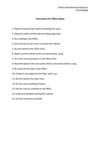 Chalisa Petchlerksakul Section1 
ID 55030066 
Instructions for Office Safety 
1. Please knock the door before entering the room. 
2. Keep the cable and the electrical plug organized. 
3. No smoking in the office. 
4. Only one person at a time can open the cabinet. 
5. Do not stand on the office chair. 
6. Make sure the cabinet doors are closed after using. 
7. Sit in the correct position on the office chair. 
8. Read the label or the instruction of the instruments before using. 
9. Be aware of the signs in the office. 
10. If there is any object on the floor, pick it up. 
11. Do not stand in the door area. 
12. Do not carry anything to heavy. 
13. Do not raise an umbrella in the office. 
14. Look around before closing the cabinet. 
15. Use the sharpener carefully. 
