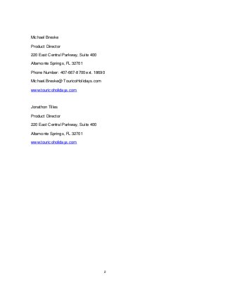 2
Michael Breske
Product Director
220 East Central Parkway, Suite 400
Altamonte Springs, FL 32701
Phone Number: 407-667-8700 ext. 18690
Michael.Breske@ TouricoHolidays.com
www.touricoholidays.com
Jonathon Tilles
Product Director
220 East Central Parkway, Suite 400
Altamonte Springs, FL 32701
www.touricoholidays.com
 