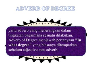 yaitu adverb yang menerangkan dalam
tingkatan bagaimana sesuatu dilakukan.
Adverb of Degree menjawab pertanyaan "In
what degree" yang biasanya ditempatkan
sebelum adjective atau adverb.
 