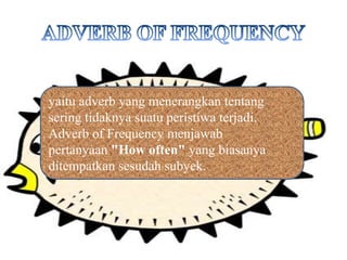 yaitu adverb yang menerangkan tentang
sering tidaknya suatu peristiwa terjadi.
Adverb of Frequency menjawab
pertanyaan "How often" yang biasanya
ditempatkan sesudah subyek.
 