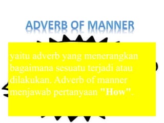 yaitu adverb yang menerangkan
bagaimana sesuatu terjadi atau
dilakukan. Adverb of manner
menjawab pertanyaan "How".
 