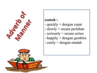 contoh :
- quickly = dengan cepat
- slowly = secara perlahan
- seriously = secara serius
- happily = dengan gembira
- easily = dengan mudah
 